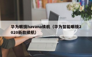 华为眼镜havana续航（华为智能眼镜2020新款续航）